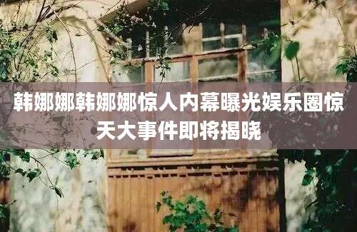 韩娜娜韩娜娜惊人内幕曝光娱乐圈惊天大事件即将揭晓