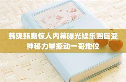 韩爽韩爽惊人内幕曝光娱乐圈巨变神秘力量撼动一哥地位