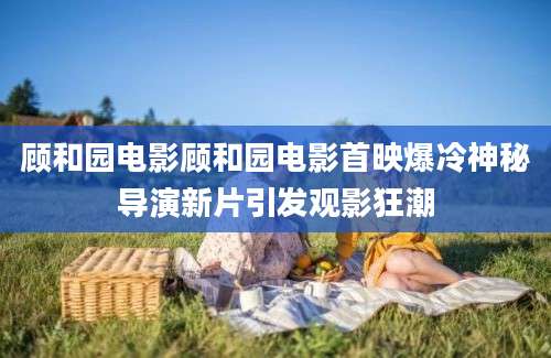 顾和园电影顾和园电影首映爆冷神秘导演新片引发观影狂潮