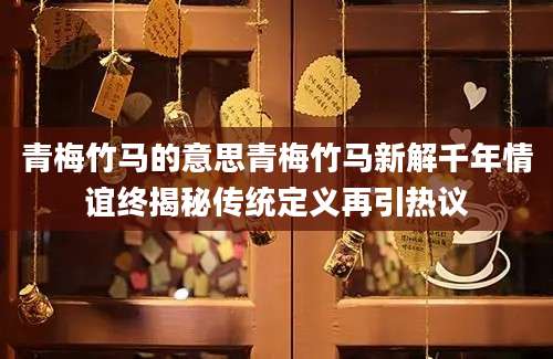 青梅竹马的意思青梅竹马新解千年情谊终揭秘传统定义再引热议