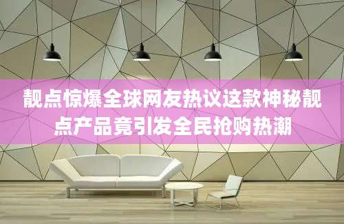 靓点惊爆全球网友热议这款神秘靓点产品竟引发全民抢购热潮
