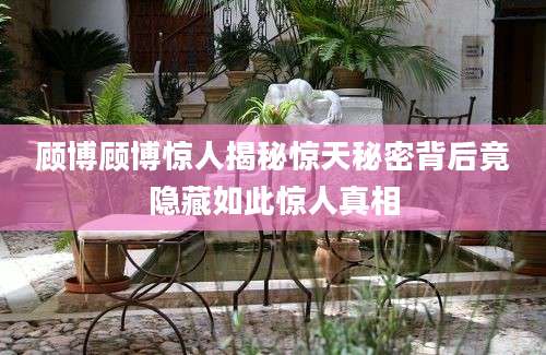 顾博顾博惊人揭秘惊天秘密背后竟隐藏如此惊人真相