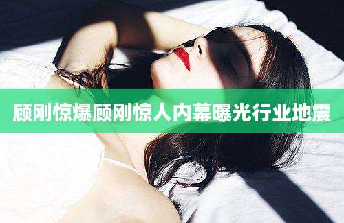 顾刚惊爆顾刚惊人内幕曝光行业地震