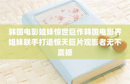 韩国电影姐妹惊世巨作韩国电影界姐妹联手打造惊天巨片观影者无不震撼