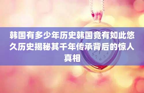 韩国有多少年历史韩国竟有如此悠久历史揭秘其千年传承背后的惊人真相
