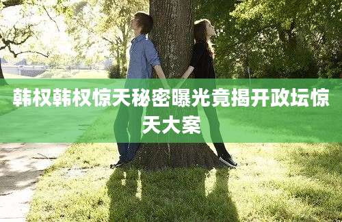 韩权韩权惊天秘密曝光竟揭开政坛惊天大案
