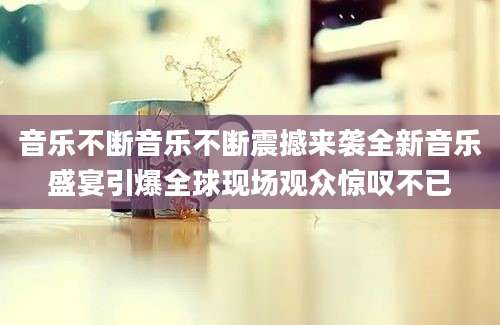 音乐不断音乐不断震撼来袭全新音乐盛宴引爆全球现场观众惊叹不已
