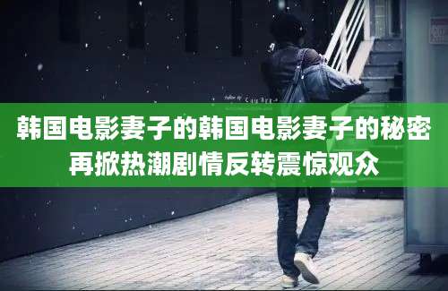 韩国电影妻子的韩国电影妻子的秘密再掀热潮剧情反转震惊观众