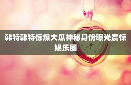 韩特韩特惊爆大瓜神秘身份曝光震惊娱乐圈