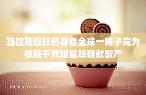 鞋控鞋控狂热席卷全球一男子竟为收藏千双限量版鞋款破产