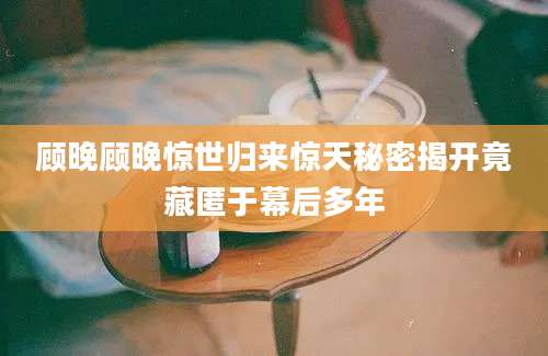 顾晚顾晚惊世归来惊天秘密揭开竟藏匿于幕后多年