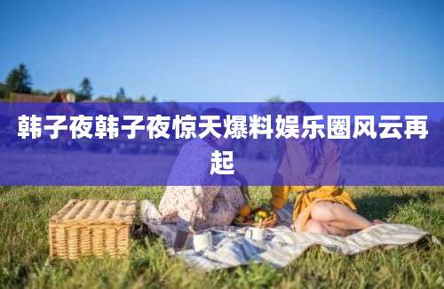 韩子夜韩子夜惊天爆料娱乐圈风云再起