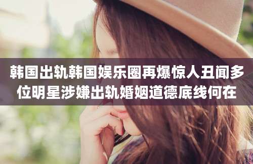 韩国出轨韩国娱乐圈再爆惊人丑闻多位明星涉嫌出轨婚姻道德底线何在