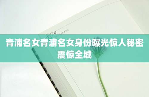 青浦名女青浦名女身份曝光惊人秘密震惊全城
