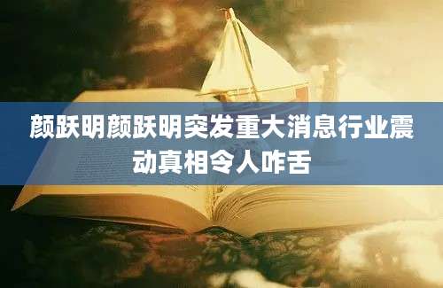 颜跃明颜跃明突发重大消息行业震动真相令人咋舌