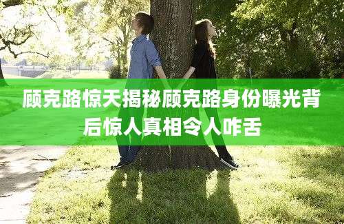 顾克路惊天揭秘顾克路身份曝光背后惊人真相令人咋舌