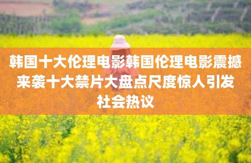 韩国十大伦理电影韩国伦理电影震撼来袭十大禁片大盘点尺度惊人引发社会热议