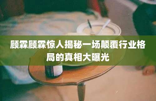 顾霖顾霖惊人揭秘一场颠覆行业格局的真相大曝光