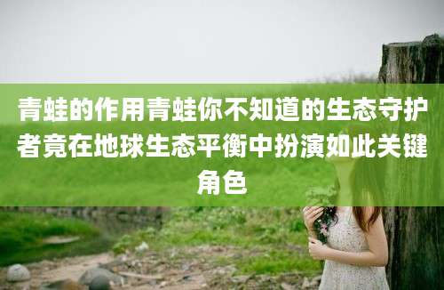 青蛙的作用青蛙你不知道的生态守护者竟在地球生态平衡中扮演如此关键角色
