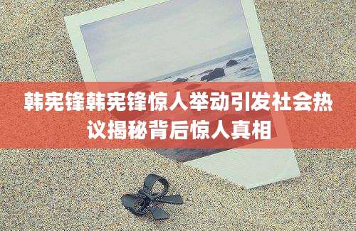 韩宪锋韩宪锋惊人举动引发社会热议揭秘背后惊人真相