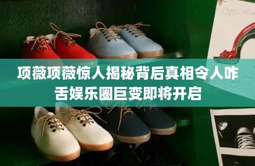 项薇项薇惊人揭秘背后真相令人咋舌娱乐圈巨变即将开启