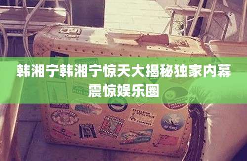 韩湘宁韩湘宁惊天大揭秘独家内幕震惊娱乐圈
