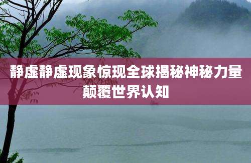 静虚静虚现象惊现全球揭秘神秘力量颠覆世界认知