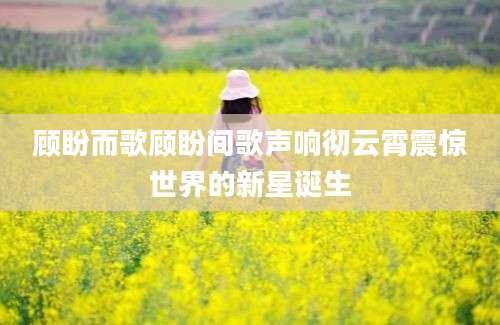 顾盼而歌顾盼间歌声响彻云霄震惊世界的新星诞生