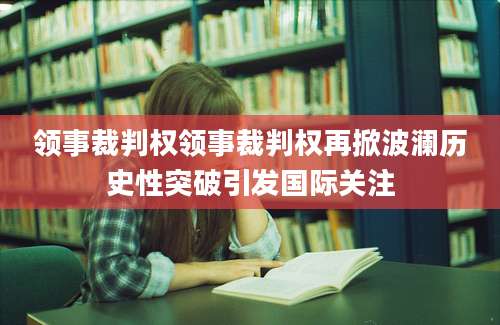 领事裁判权领事裁判权再掀波澜历史性突破引发国际关注