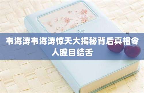 韦海涛韦海涛惊天大揭秘背后真相令人瞠目结舌