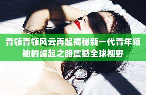 青领青领风云再起揭秘新一代青年领袖的崛起之路震撼全球视野