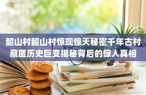 韶山村韶山村惊现惊天秘密千年古村藏匿历史巨变揭秘背后的惊人真相