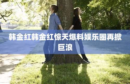 韩金红韩金红惊天爆料娱乐圈再掀巨浪