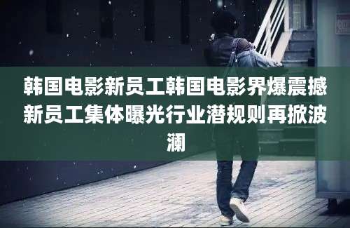 韩国电影新员工韩国电影界爆震撼新员工集体曝光行业潜规则再掀波澜