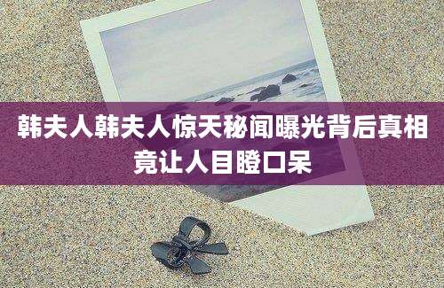 韩夫人韩夫人惊天秘闻曝光背后真相竟让人目瞪口呆