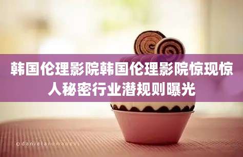 韩国伦理影院韩国伦理影院惊现惊人秘密行业潜规则曝光