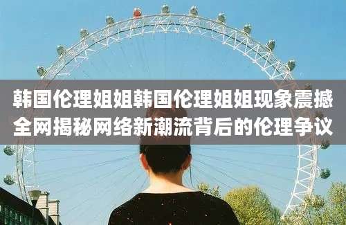 韩国伦理姐姐韩国伦理姐姐现象震撼全网揭秘网络新潮流背后的伦理争议