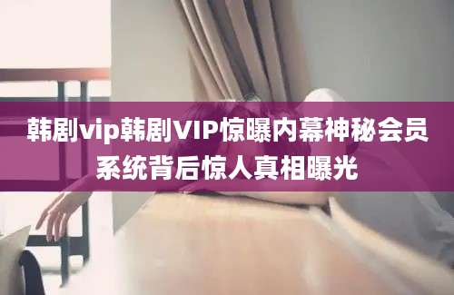 韩剧vip韩剧VIP惊曝内幕神秘会员系统背后惊人真相曝光