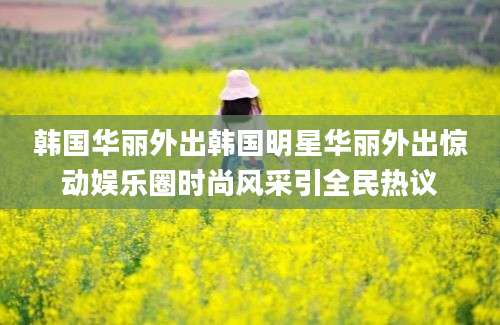 韩国华丽外出韩国明星华丽外出惊动娱乐圈时尚风采引全民热议