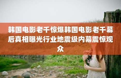 韩国电影老千惊爆韩国电影老千幕后真相曝光行业地震级内幕震惊观众