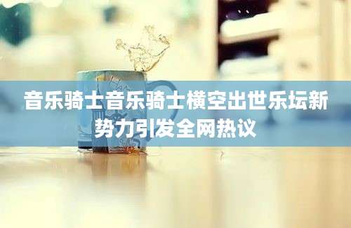 音乐骑士音乐骑士横空出世乐坛新势力引发全网热议