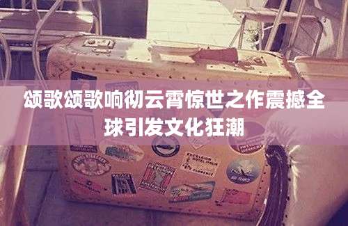 颂歌颂歌响彻云霄惊世之作震撼全球引发文化狂潮