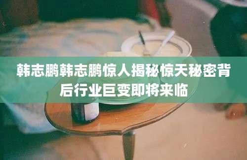 韩志鹏韩志鹏惊人揭秘惊天秘密背后行业巨变即将来临