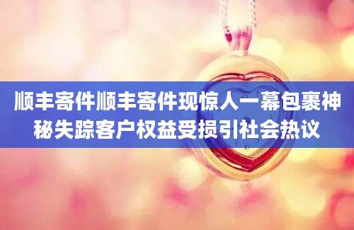 顺丰寄件顺丰寄件现惊人一幕包裹神秘失踪客户权益受损引社会热议