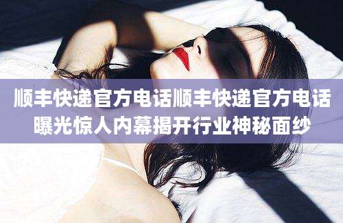 顺丰快递官方电话顺丰快递官方电话曝光惊人内幕揭开行业神秘面纱