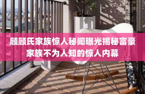 顾顾氏家族惊人秘闻曝光揭秘富豪家族不为人知的惊人内幕