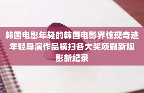 韩国电影年轻的韩国电影界惊现奇迹年轻导演作品横扫各大奖项刷新观影新纪录