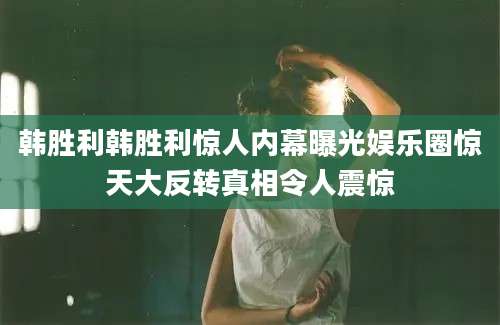 韩胜利韩胜利惊人内幕曝光娱乐圈惊天大反转真相令人震惊