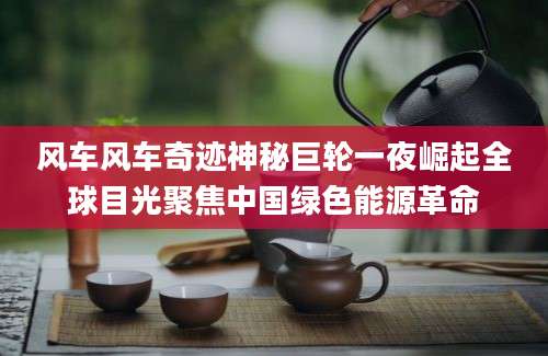 风车风车奇迹神秘巨轮一夜崛起全球目光聚焦中国绿色能源革命
