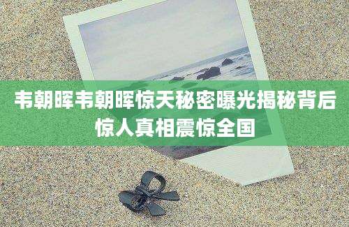 韦朝晖韦朝晖惊天秘密曝光揭秘背后惊人真相震惊全国